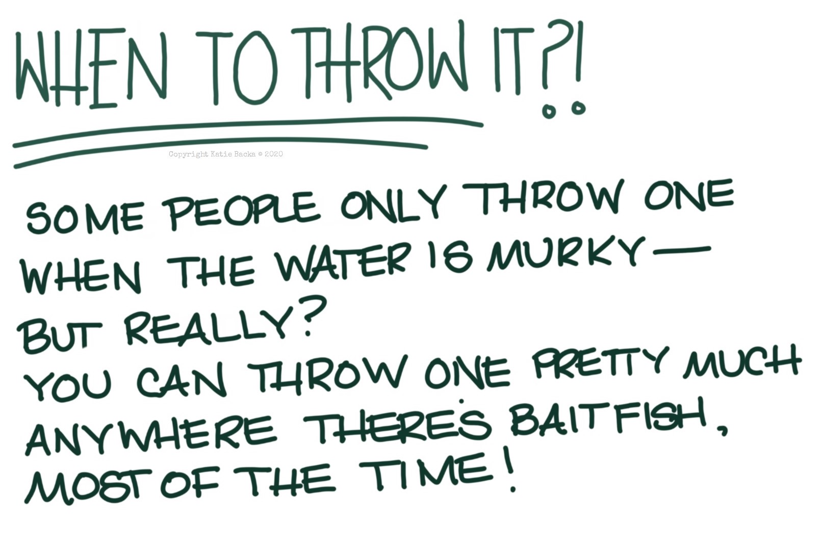 text: When to throw it?! Some people only throw one when the water is murky, but really? You can throw one pretty much anywhere there's baitfish, most of the time.
